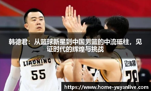 韩德君：从篮球新星到中国男篮的中流砥柱，见证时代的辉煌与挑战